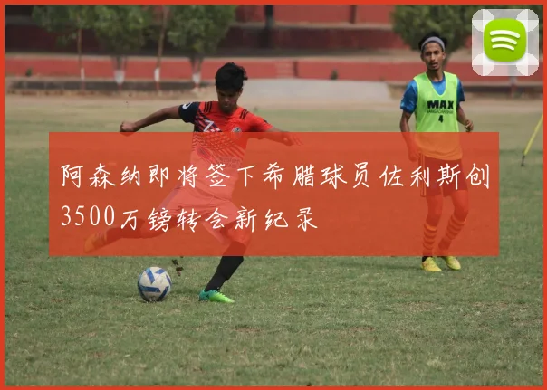 阿森纳即将签下希腊球员佐利斯创3500万镑转会新纪录