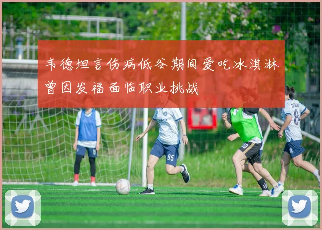 韦德坦言伤病低谷期间爱吃冰淇淋曾因发福面临职业挑战