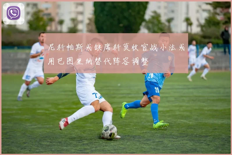 尼科帕斯或缺席科莫收官战小法或用巴图里纳替代阵容调整
