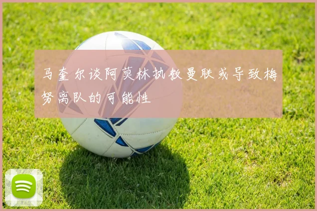 马奎尔谈阿莫林执教曼联或导致梅努离队的可能性