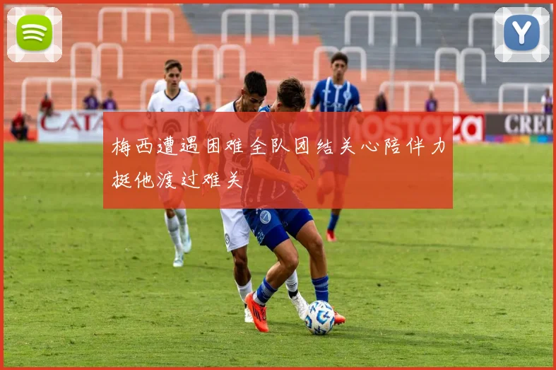 梅西遭遇困难全队团结关心陪伴力挺他渡过难关