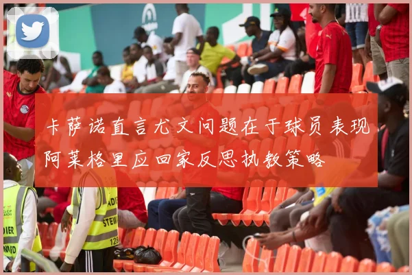 卡萨诺直言尤文问题在于球员表现阿莱格里应回家反思执教策略