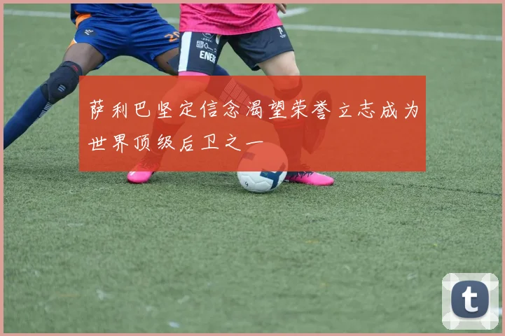 萨利巴坚定信念渴望荣誉立志成为世界顶级后卫之一