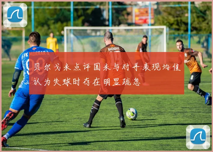 贝尔戈米点评国米与对手表现均佳认为失球时存在明显疏忽
